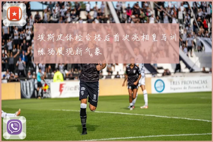 埃斯皮体检合格后首次亮相皇马训练场展现新气象