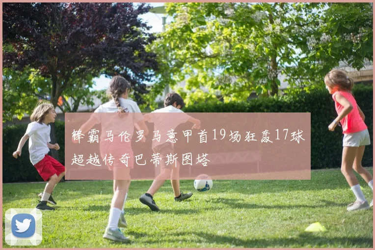 锋霸马伦罗马意甲首19场狂轰17球超越传奇巴蒂斯图塔