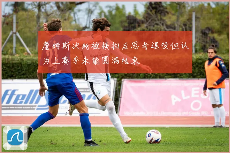 詹姆斯次轮被横扫后思考退役但认为上赛季未能圆满结束