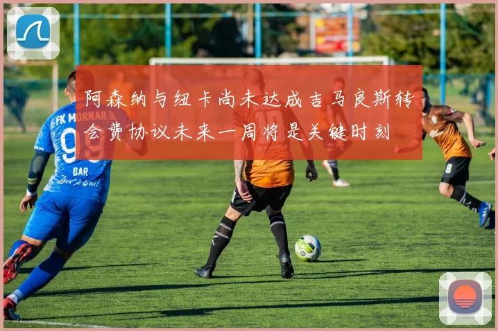 阿森纳与纽卡尚未达成吉马良斯转会费协议未来一周将是关键时刻