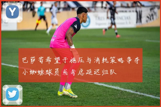 巴萨寄希望于施压与消耗策略争夺小蜘蛛球员或考虑延迟归队