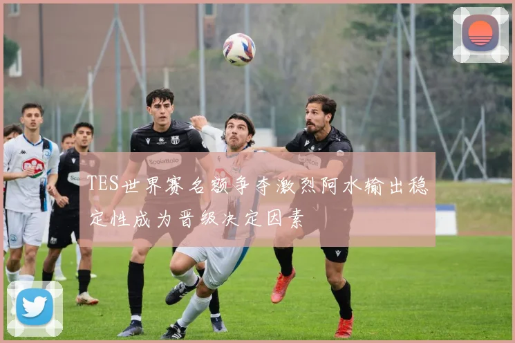 TES世界赛名额争夺激烈阿水输出稳定性成为晋级决定因素