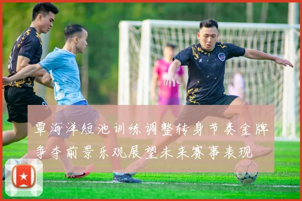 覃海洋短池训练调整转身节奏金牌争夺前景乐观展望未来赛事表现