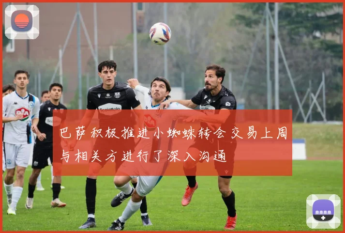 巴萨积极推进小蜘蛛转会交易上周与相关方进行了深入沟通