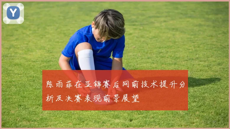 陈雨菲在亚锦赛后网前技术提升分析及决赛表现前景展望