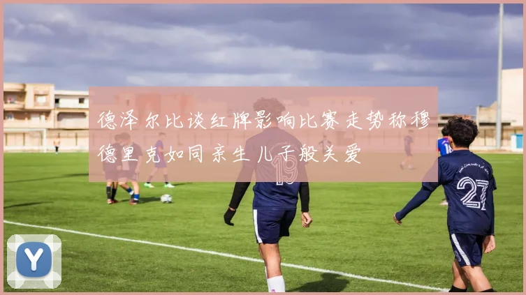 德泽尔比谈红牌影响比赛走势称穆德里克如同亲生儿子般关爱